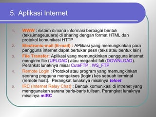 5. Aplikasi Internet 
1. WWW : sistem dimana informasi berbagai bentuk 
(teks,image,suara) di sharing dengan format HTML dan 
protokol komunikasi HTTP 
2. Electronic-mail (E-mail) : APlikasi yang memungkinkan para 
pengguna internet dapat bertukar pesn (teks atau bentuk lain) 
3. File Transfer: Aplikasi yang memungkinkan pengguna internet 
mengirim file (UPLOAD) atau meganbil fali (DOWNLOAD). 
Perankat lunaknya misal CuteFTP , WS_FTP 
4. Remote Login : Protokol atau program yang memungkinkan 
seorang pngguna mengakses (login) kes sebuah terminal 
(remote host). Perangkat lunaknya misalnya telnet 
5. IRC (Internet Relay Chat) : Bentuk komunikasi di intrenet yang 
menggunakan sarana baris-baris tulisan. Perangkat lunaknya 
misalnya mIRC 
 