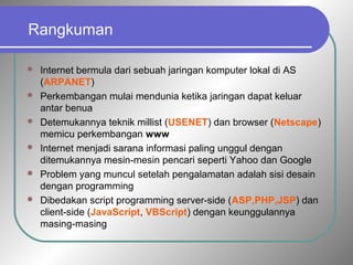 Rangkuman 
 Internet bermula dari sebuah jaringan komputer lokal di AS 
(ARPANET) 
 Perkembangan mulai mendunia ketika jaringan dapat keluar 
antar benua 
 Detemukannya teknik millist (USENET) dan browser (Netscape) 
memicu perkembangan www 
 Internet menjadi sarana informasi paling unggul dengan 
ditemukannya mesin-mesin pencari seperti Yahoo dan Google 
 Problem yang muncul setelah pengalamatan adalah sisi desain 
dengan programming 
 Dibedakan script programming server-side (ASP,PHP,JSP) dan 
client-side (JavaScript, VBScript) dengan keunggulannya 
masing-masing 
 