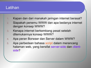 Latihan 
1. Kapan dan dari manakah jaringan internet berasal? 
2. Siapakah penemu WWW dan apa bedanya internet 
dengan konsep WWW? 
3. Kenapa internet berkembang pesat setelah 
ditemukannya konsep WWW? 
4. Apa peran Borwser dan Server dalam WWW? 
5. Apa perbedaan bahasa script dalam merancang 
halaman web, yang bersifat server-side dan client-side? 
