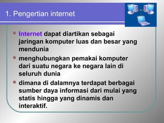 1. Pengertian internet 
Internet dapat diartikan sebagai 
jaringan komputer luas dan besar yang 
mendunia 
menghubungkan pemakai komputer 
dari suatu negara ke negara lain di 
seluruh dunia 
dimana di dalamnya terdapat berbagai 
sumber daya informasi dari mulai yang 
statis hingga yang dinamis dan 
interaktif. 
 