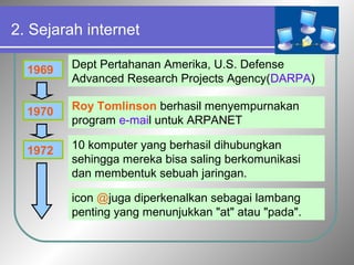 2. Sejarah internet 
1969 Dept Pertahanan Amerika, U.S. Defense 
Advanced Research Projects Agency(DARPA) 
1970 
Roy Tomlinson berhasil menyempurnakan 
program e-mail untuk ARPANET 
1972 10 komputer yang berhasil dihubungkan 
sehingga mereka bisa saling berkomunikasi 
dan membentuk sebuah jaringan. 
icon @juga diperkenalkan sebagai lambang 
penting yang menunjukkan "at" atau "pada". 
 