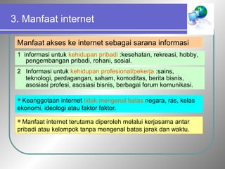 3. Manfaat internet 
Manfaat akses ke internet sebagai sarana informasi 
1 informasi untuk kehidupan pribadi :kesehatan, rekreasi, hobby, 
pengembangan pribadi, rohani, sosial. 
2 Informasi untuk kehidupan profesional/pekerja :sains, 
teknologi, perdagangan, saham, komoditas, berita bisnis, 
asosiasi profesi, asosiasi bisnis, berbagai forum komunikasi. 
Keanggotaan internet tidak mengenal batas negara, ras, kelas 
ekonomi, ideologi atau faktor faktor. 
Manfaat internet terutama diperoleh melalui kerjasama antar 
pribadi atau kelompok tanpa mengenal batas jarak dan waktu. 
 