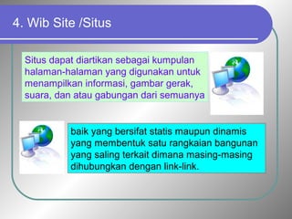 4. Wib Site /Situs 
Situs dapat diartikan sebagai kumpulan 
halaman-halaman yang digunakan untuk 
menampilkan informasi, gambar gerak, 
suara, dan atau gabungan dari semuanya 
baik yang bersifat statis maupun dinamis 
yang membentuk satu rangkaian bangunan 
yang saling terkait dimana masing-masing 
dihubungkan dengan link-link. 
 