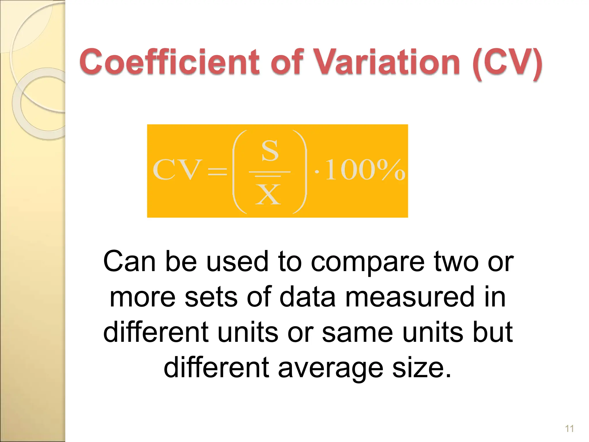Coefficient of Variation (CV)
Can be used to compare two or
more sets of data measured in
different units or same units but
different average size.
11
100%
X
S
CV 









 