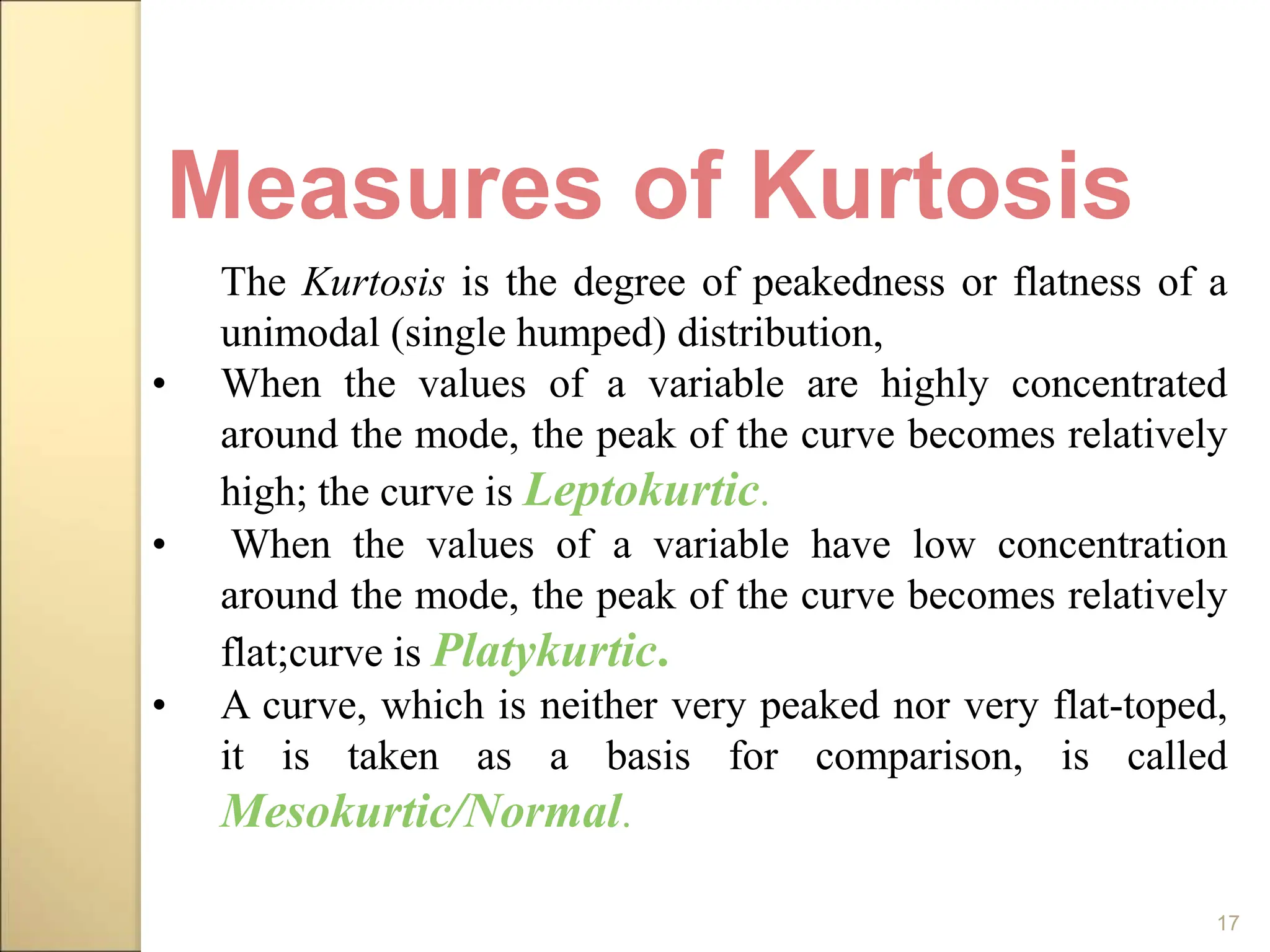 17
The Kurtosis is the degree of peakedness or flatness of a
unimodal (single humped) distribution,
• When the values of a variable are highly concentrated
around the mode, the peak of the curve becomes relatively
high; the curve is Leptokurtic.
• When the values of a variable have low concentration
around the mode, the peak of the curve becomes relatively
flat;curve is Platykurtic.
• A curve, which is neither very peaked nor very flat-toped,
it is taken as a basis for comparison, is called
Mesokurtic/Normal.
Measures of Kurtosis
 