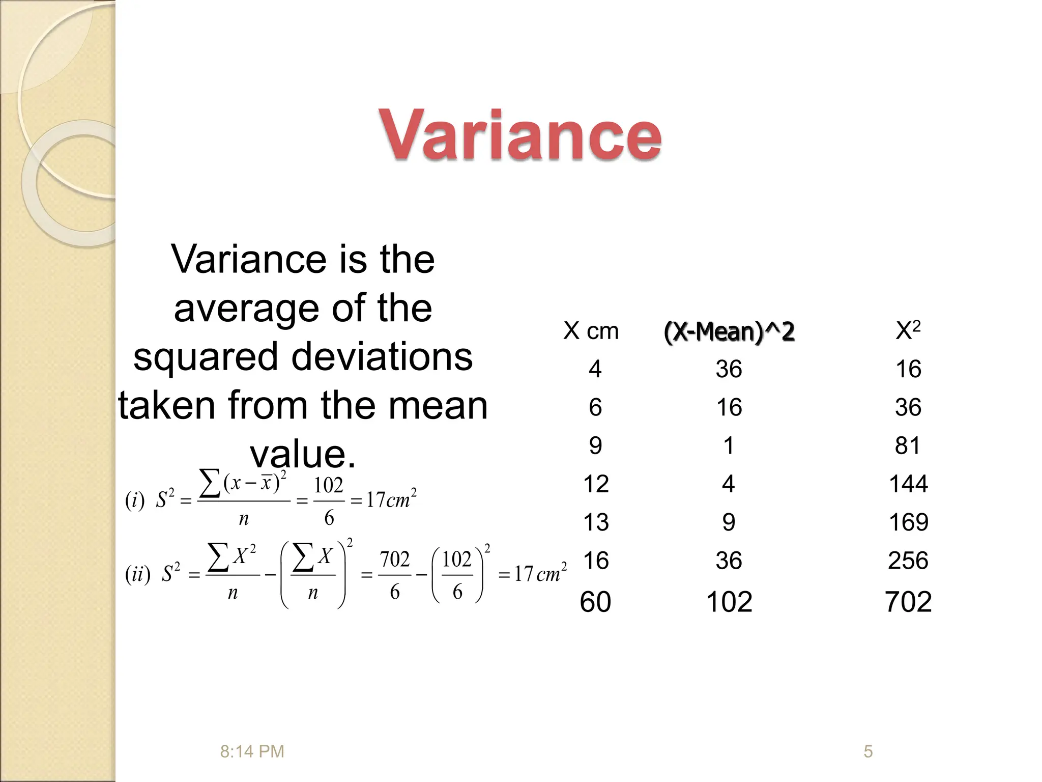 Variance
Variance is the
average of the
squared deviations
taken from the mean
value.
2
2 2
2 2
2
2 2
( ) 102
( ) 17
6
702 102
( ) 17
6 6
x x
i S cm
n
X X
ii S cm
n n

  
   
    
   
   
 

 
8:14 PM 5
X cm (X-Mean)^2 X2
4 36 16
6 16 36
9 1 81
12 4 144
13 9 169
16 36 256
60 102 702
 