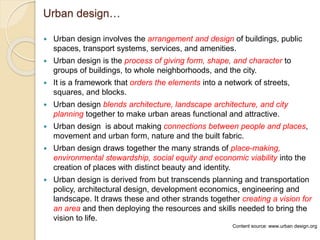 Urban design…
 Urban design involves the arrangement and design of buildings, public
spaces, transport systems, services, and amenities.
 Urban design is the process of giving form, shape, and character to
groups of buildings, to whole neighborhoods, and the city.
 It is a framework that orders the elements into a network of streets,
squares, and blocks.
 Urban design blends architecture, landscape architecture, and city
planning together to make urban areas functional and attractive.
 Urban design is about making connections between people and places,
movement and urban form, nature and the built fabric.
 Urban design draws together the many strands of place-making,
environmental stewardship, social equity and economic viability into the
creation of places with distinct beauty and identity.
 Urban design is derived from but transcends planning and transportation
policy, architectural design, development economics, engineering and
landscape. It draws these and other strands together creating a vision for
an area and then deploying the resources and skills needed to bring the
vision to life.
Content source: www.urban design.org
 