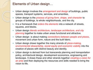 Elements of Urban design…
 Urban design involves the arrangement and design of buildings, public
spaces, transport systems, services, and amenities.
 Urban design is the process of giving form, shape, and character to
groups of buildings, to whole neighborhoods, and the city.
 It is a framework that orders the elements into a network of streets,
squares, and blocks.
 Urban design blends architecture, landscape architecture, and city
planning together to make urban areas functional and attractive.
 Urban design is about making connections between people and places,
movement and urban form, nature and the built fabric.
 Urban design draws together the many strands of place-making,
environmental stewardship, social equity and economic viability into the
creation of places with distinct beauty and identity.
 Urban design is derived from but transcends planning and transportation
policy, architectural design, development economics, engineering and
landscape. It draws these and other strands together creating a vision for
an area and then deploying the resources and skills needed to bring the
vision to life.
 