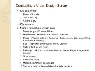 Conducting a Urban Design Survey
A. City as a whole
1. Shape of the city
2. Size of the city
3. Access to city
B. City as parts
C. Micro level analysis of each area
1. Topography – cliff, slope, hilly etc
2. Microclimate – Humidity, Sun, Rainfall, Wind etc
3. Shape – Physical outline in horizontal ( Radio-centric, Star, Linear, Ring,
Rectilinear, Branched)
4. Size – Population and Physical extent, Density
5. Pattern, Texture and Grain
6. Pathways or Roads, Landmarks, Districts, Nodes, Edges (Imageability
aspects)
7. Open spaces
8. Views and Vistas
9. Magnets, generators or Linkages
10. Special activity centres and Overall activity structure
 