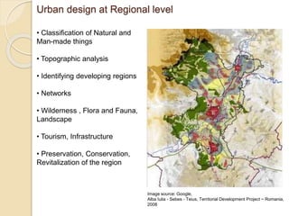 Urban design at Regional level
• Classification of Natural and
Man-made things
• Topographic analysis
• Identifying developing regions
• Networks
• Wilderness , Flora and Fauna,
Landscape
• Tourism, Infrastructure
• Preservation, Conservation,
Revitalization of the region
Image source: Google,
Alba Iulia - Sebes - Teius, Territorial Development Project ~ Romania,
2008
 