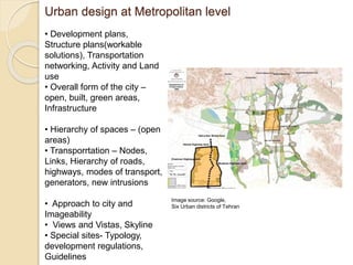 Urban design at Metropolitan level
• Development plans,
Structure plans(workable
solutions), Transportation
networking, Activity and Land
use
• Overall form of the city –
open, built, green areas,
Infrastructure
• Hierarchy of spaces – (open
areas)
• Transporrtation – Nodes,
Links, Hierarchy of roads,
highways, modes of transport,
generators, new intrusions
• Approach to city and
Imageability
• Views and Vistas, Skyline
• Special sites- Typology,
development regulations,
Guidelines
Image source: Google,
Six Urban districts of Tehran
 