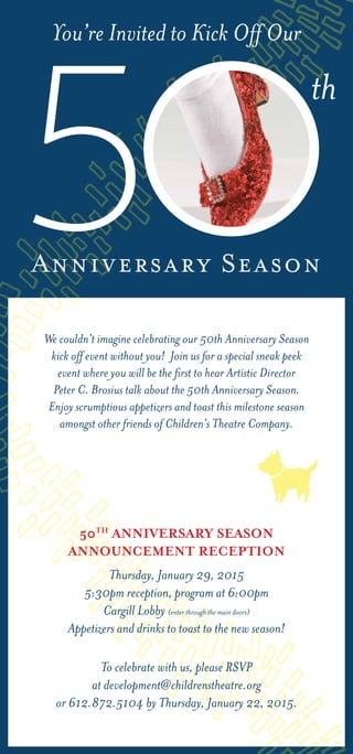 We couldn’t imagine celebrating our 50th Anniversary Season
kick off event without you! Join us for a special sneak peek
event where you will be the first to hear Artistic Director
Peter C. Brosius talk about the 50th Anniversary Season.
Enjoy scrumptious appetizers and toast this milestone season
amongst other friends of Children’s Theatre Company.
To celebrate with us, please RSVP
at development@childrenstheatre.org
or 612.872.5104 by Thursday, January 22, 2015.
50TH
Anniversary Season
Announcement Reception
Thursday, January 29, 2015
5:30pm reception, program at 6:00pm
Cargill Lobby (enter through the main doors)
Appetizers and drinks to toast to the new season!
Anniversary Season
You’re Invited to Kick Off Our
5
th
 