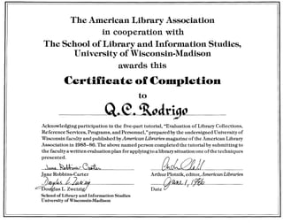 The American Library Association
in cooperation with
The School of Library and Information Studies,
University of Wisconsin-Madison
awards this
Certifieate of COUlpletion
to
--Q.e.~--
{lrJJ:2tll
Arthur Plotnik, editor, American Libraries
{}fMt.L I /9~7 /
Date
Acknowledging participation in the five-part tutorial, "Evaluation of Library Collections,
Reference Services, Programs, and Personnel," prepared bythe undersigned University of
Wisconsin faculty and published byAmerican Libraries magazine of the American Library
Association in 1985-86. The above named person completed the tutorial by submitting to
the faculty a written evaluation plan for applying to a library situation one 0fthe techniques
presented.
~dM2.~-C~
Jane Robbins-Carter
~~ /2,t;'7o glas L. Zweizig
School of Library and Information Studies
University of Wisconsin-Madison
 