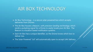AIR BOX TECHNOLOGY
 Air Box Technology - is a secure solar powered box which accepts
deliveries from Drones.
 The Air Box houses a Beacon, with precision landing technology, which
sends a pulsating signal for a Drone to easily locate your Air Box. The
Beacon is a location based notification systems.
 Each Air Box has a unique identifier, so the Drone knows which box to
deliver too.
 The Solar Powered “Lid” will automatically open to accept UAV delivery.
DRONE DELIVERY SYSTEMS 1/15/2016
 