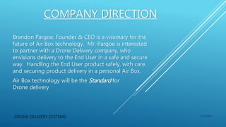COMPANY DIRECTION
Brandon Pargoe, Founder & CEO is a visionary for the
future of Air Box technology. Mr. Pargoe is interested
to partner with a Drone Delivery company, who
envisions delivery to the End User in a safe and secure
way. Handling the End User product safely, with care,
and securing product delivery in a personal Air Box.
Air Box technology will be the Standard for
Drone delivery
DRONE DELIVERY SYSTEMS 1/15/2016
 