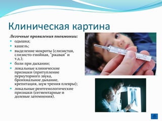 Клиническая картина
Легочные проявления пневмонии:
 одышка;
 кашель;
 выделение мокроты (слизистая,
слизисто-гнойная, "ржавая" и
т.д.);
 боли при дыхании;
 локальные клинические
признаки (притупление
перкуторного звука,
бронхиальное дыхание,
крепитация, шум трения плевры);
 локальные рентгенологические
признаки (сегментарные и
долевые затемнения).
 
