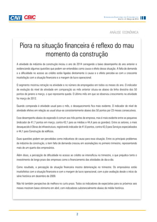 2
Ano 5, n.3, Março de 2014
Sondagem Indústria da Construção
Piora na situação financeira é reflexo do mau
momento da construção
ANÁLISE ECONÔMICA
A atividade da indústria da construção iniciou o ano de 2014 carregando o baixo desempenho do ano anterior e
evidenciando algumas questões que podem ser entendidas como causa e efeito dessa situação. A falta de demanda
e a dificuldade no acesso ao crédito estão ligadas diretamente à causa e o efeito percebe-se com a crescente
insatisfação com a situação financeira e a margem de lucro operacional.
O segmento mostrou retração na atividade e no número de empregados em todos os meses do ano. O indicador
de evolução do nível de atividade em comparação ao mês anterior situou-se abaixo da linha divisória dos 50
pontos de janeiro a março, o que representa queda. O último mês em que se observou crescimento na atividade
foi março de 2012.
Quando comparada à atividade usual para o mês, o desaquecimento fica mais evidente. O indicador de nível de
atividade efetivo em relação ao usual situa-se consistentemente abaixo dos 50 pontos por 23 meses consecutivos.
Esse desempenho abaixo do esperado é comum aos três portes de empresa, mas é mais evidente entre as pequenas
(indicador de 41,7 pontos em março, contra 43,1 para as médias e 44,4 para as grandes). Entre os setores, o mais
desaquecido é Obras de infraestrutura, registrando indicador de 41,6 pontos, contra 42,0 para Serviços especializados
e 44,1 para Construção de edifícios.
Duas questões podem ser percebidas como indicativos de causa para essa situação. Entre os principais problemas
da indústria da construção, o item falta de demanda cresceu em assinalações no primeiro trimestre, representando
mais de um quarto dos empresários.
Além disso, a percepção de dificuldade no acesso ao crédito se intensificou no trimestre, o que prejudica tanto o
investimento de longo prazo das empresas como o financiamento das atividades de dia-a-dia.
Como resultado, a percepção da situação financeira mostra deterioração no trimestre. Os empresários estão
insatisfeitos com a situação financeira e com a margem de lucro operacional, com a pior avaliação desde o início da
série histórica em dezembro de 2009.
Não há também perspectiva de melhora no curto prazo. Todos os indicadores de expectativa para os próximos seis
meses mostram baixo otimismo em abril, com indicadores substancialmente abaixo da média histórica.
 