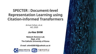 SPECTER : Document-level
Representation Learning using
Citation-informed Transformers
Ju-Hee SHIM
Network Science Lab
Dept...