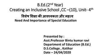 B.Ed.(2nd Year)
Creating an Inclusive School ,CC –(10), Unit- 4th
विशेष शशक्षा की आिश्यकता और महत्ि
Need And Importance of Special Education
Presented by :
Asst.Professor Bintu kumar ravi
Department of Education (B.Ed.)
D.S.College , Katihar
Date – 24/04/2020
 