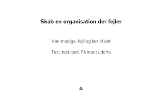 .
Skab en organisation der fejler
Vær modige, fejl! og lær af det
Test, test, test. Få input udefra
 