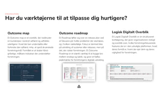 .
Har du værktøjerne til at tilpasse dig hurtigere?
Outcome roadmap
Et Roadmap løfter sig over en release plan ved
at fokusere på, hvilke problemer der skal løses,
og i hvilken rækkefølge. Fokus er dermed ikke
på udvikling af systemer eller releases, men på
det, der rykker forretningen. Et Outcome
Roadmap er et stærkt værktøj til at bygge bro
mellem strategi og taktik, og giver et fælles
pejlemærke for forretningens digitale udvikling.
Logisk Digitalt Overblik
Et Logisk Digitalt Overblik er en struktureret
kortlægning, der giver organisationen indsigt
og overblik over, hvilke forretningsfokuserede
features der er i den udvalgte platformen, hvad
deres formål er, hvem der ejer dem og deres
vigtighed for forretningen.
STR ATE C U TIO N
Outcome map
Et Outcome map er et overblik, der nedbryder
en kunderejse i konkret adfærd og udfoldes
yderligere i hvad der kan understøtte eller
forhindre den adfærd, mhp. at opnå de ønskede
forretningsmål. Formålet er at skabe hånd-
gribelige, målbare indsatser der understøtter
forretningen.
 
