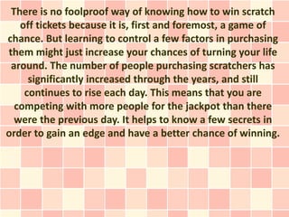 There is no foolproof way of knowing how to win scratch
   off tickets because it is, first and foremost, a game of
chance. But learning to control a few factors in purchasing
them might just increase your chances of turning your life
 around. The number of people purchasing scratchers has
     significantly increased through the years, and still
    continues to rise each day. This means that you are
  competing with more people for the jackpot than there
  were the previous day. It helps to know a few secrets in
order to gain an edge and have a better chance of winning.
 