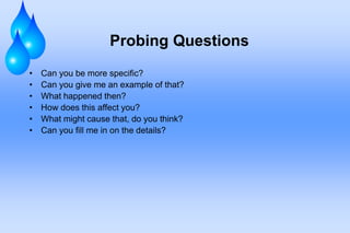 Probing Questions
• Can you be more specific?
• Can you give me an example of that?
• What happened then?
• How does this affect you?
• What might cause that, do you think?
• Can you fill me in on the details?
 