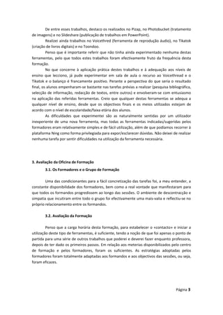 De entre esses trabalhos, destaco os realizados no Pizap, no Photobucket (tratamento
de imagens) e no Slideshare (publicação de trabalhos em PowerPoint).
Realizei ainda trabalhos no Voicethred (ferramenta de reprodução áudio), no Tikatok
(criação de livros digitais) e no Toondoo.
Penso que é importante referir que não tinha ainda experimentado nenhuma destas
ferramentas, pelo que todos estes trabalhos foram efectivamente fruto da frequência desta
formação.
No que concerne à aplicação prática destes trabalhos e à adequação aos níveis de
ensino que lecciono, já pude experimentar em sala de aula o recurso ao Voicethread e o
Tikatok e o balanço é francamente positivo. Perante a perspectiva do que seria o resultado
final, os alunos empenharam-se bastante nas tarefas prévias a realizar (pesquisa bibliográfica,
selecção de informação, redacção de textos, entre outros) e envolveram-se com entusiasmo
na aplicação das referidas ferramentas. Creio que qualquer destas ferramentas se adequa a
qualquer nível de ensino, desde que os objectivos finais e os meios utilizados estejam de
acordo com o nível de escolaridade/faixa etária dos alunos.
As dificuldades que experimentei são as naturalmente sentidas por um utilizador
inexperiente de uma nova ferramenta, mas todas as ferramentas indicadas/sugeridas pelos
formadores eram relativamente simples e de fácil utilização, além de que podíamos recorrer à
plataforma Ning como forma privilegiada para expor/esclarecer dúvidas. Não deixei de realizar
nenhuma tarefa por sentir dificuldades na utilização da ferramenta necessária.
3. Avaliação da Oficina de Formação
3.1. Os Formadores e o Grupo de Formação
Uma das condicionantes para a fácil concretização das tarefas foi, a meu entender, a
constante disponibilidade dos formadores, bem como a real vontade que manifestaram para
que todos os formandos progredissem ao longo das sessões. O ambiente de descontracção e
simpatia que incutiram entre todo o grupo foi efectivamente uma mais-valia e reflectiu-se no
próprio relacionamento entre os formandos.
3.2. Avaliação da Formação
Penso que a carga horária desta formação, para estabelecer o «contacto» e iniciar a
utilização deste tipo de ferramentas, é suficiente, tendo a noção de que foi apenas o ponto de
partida para uma série de outros trabalhos que poderei e deverei fazer enquanto professora,
depois de ter dado os primeiros passos. Em relação aos meterias disponibilizados pelo centro
de formação e pelos formadores, foram os suficientes. As estratégias adoptadas pelos
formadores foram totalmente adaptadas aos formandos e aos objectivos das sessões, ou seja,
foram eficazes.
Página 3
 