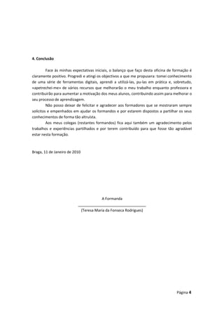 4. Conclusão
Face às minhas expectativas iniciais, o balanço que faço desta oficina de formação é
claramente positivo. Progredi e atingi os objectivos a que me propusera: tomei conhecimento
de uma série de ferramentas digitais, aprendi a utilizá-las, pu-las em prática e, sobretudo,
«apetrechei-me» de vários recursos que melhorarão o meu trabalho enquanto professora e
contribuirão para aumentar a motivação dos meus alunos, contribuindo assim para melhorar o
seu processo de aprendizagem.
Não posso deixar de felicitar e agradecer aos formadores que se mostraram sempre
solícitos e empenhados em ajudar os formandos e por estarem dispostos a partilhar os seus
conhecimentos de forma tão altruísta.
Aos meus colegas (restantes formandos) fica aqui também um agradecimento pelos
trabalhos e experiências partilhados e por terem contribuído para que fosse tão agradável
estar nesta formação.
Braga, 11 de Janeiro de 2010
A Formanda
_________________________________
(Teresa Maria da Fonseca Rodrigues)
Página 4
 