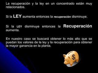 La recuperación y la ley en un concentrado están muyLa recuperación y la ley en un concentrado están muy
relacionados.relacionados.
Si laSi la LEYLEY aumenta entonces laaumenta entonces la recuperaciónrecuperación disminuye.disminuye.
Si laSi la LEYLEY disminuye entonces ladisminuye entonces la RecuperaciónRecuperación
aumenta.aumenta.
En nuestro caso se buscará obtener lo más alto que seEn nuestro caso se buscará obtener lo más alto que se
puedan los valores de la ley y la recuperación para obtenerpuedan los valores de la ley y la recuperación para obtener
la mayor ganancia en la planta.la mayor ganancia en la planta.
$
 