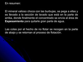 En resumen:En resumen:
El mineral valioso choca con las burbujas, se pega a ellas yEl mineral valioso choca con las burbujas, se pega a ellas y
es llevado a la sección de lavado que está en la parte dees llevado a la sección de lavado que está en la parte de
arriba, donde finalmente el concentrado se envía al área dearriba, donde finalmente el concentrado se envía al área de
EspesamientoEspesamiento para quitarle gran parte de agua.para quitarle gran parte de agua.
Las colas por el hecho de no flotar se recogen en la parteLas colas por el hecho de no flotar se recogen en la parte
de abajo y se retornan al proceso de flotación.de abajo y se retornan al proceso de flotación.
 