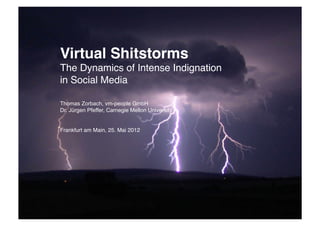 82
 1




      Virtual Shitstorms 
      The Dynamics of Intense Indignation"
      in Social Media"

      Thomas Zorbach, vm-people GmbH
      Dr. Jürgen Pfeffer, Carnegie Mellon University"
      "
      "
      Frankfurt am Main, 25. Mai 2012
 