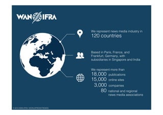 © 2015 WAN-IFRA | WORLDPRESSTRENDS!
We represent news media industry in !
120 countries!
We represent more than !
18,000 "publications !
15,000"online sites !
3,000 "companies!
80 national and regional !
news media associations !
Based in Paris, France, and!
Frankfurt, Germany, with!
subsidiaries in Singapore and India!
 