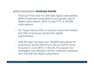 © 2015 WAN-IFRA | WORLDPRESSTRENDS!
global newspaper revenues trends!
-  Financial Times had 415,000 total digital subscriptions
(64% of total paid subscriptions) and growth rate of
digital subscriptions, 2013-14 was 31%, or 99,000
subscriptions.!
-  For Texas Tribune 23% of revenue comes from events
and 25% of revenues comes from digital
sponsorships.!
-  Axel Springer recruited over 150,000 subscribers for
its premium service Bild Plus in the six months since
its launch in June 2013. In the UK, the popular Sun
newspaper has followed a similar model and attracted
over 100,000 new digital subscribers.!
 