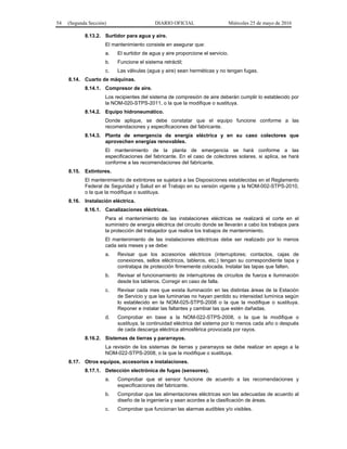 54 (Segunda Sección) DIARIO OFICIAL Miércoles 25 de mayo de 2016
8.13.2. Surtidor para agua y aire.
El mantenimiento consiste en asegurar que:
a. El surtidor de agua y aire proporcione el servicio.
b. Funcione el sistema retráctil;
c. Las válvulas (agua y aire) sean herméticas y no tengan fugas.
8.14. Cuarto de máquinas.
8.14.1. Compresor de aire.
Los recipientes del sistema de compresión de aire deberán cumplir lo establecido por
la NOM-020-STPS-2011, o la que la modifique o sustituya.
8.14.2. Equipo hidroneumático.
Donde aplique, se debe constatar que el equipo funcione conforme a las
recomendaciones y especificaciones del fabricante.
8.14.3. Planta de emergencia de energía eléctrica y en su caso colectores que
aprovechen energías renovables.
El mantenimiento de la planta de emergencia se hará conforme a las
especificaciones del fabricante. En el caso de colectores solares, si aplica, se hará
conforme a las recomendaciones del fabricante.
8.15. Extintores.
El mantenimiento de extintores se sujetará a las Disposiciones establecidas en el Reglamento
Federal de Seguridad y Salud en el Trabajo en su versión vigente y la NOM-002-STPS-2010,
o la que la modifique o sustituya.
8.16. Instalación eléctrica.
8.16.1. Canalizaciones eléctricas.
Para el mantenimiento de las instalaciones eléctricas se realizará el corte en el
suministro de energía eléctrica del circuito donde se llevarán a cabo los trabajos para
la protección del trabajador que realice los trabajos de mantenimiento.
El mantenimiento de las instalaciones eléctricas debe ser realizado por lo menos
cada seis meses y se debe:
a. Revisar que los accesorios eléctricos (interruptores; contactos, cajas de
conexiones, sellos eléctricos, tableros, etc.) tengan su correspondiente tapa y
contratapa de protección firmemente colocada. Instalar las tapas que falten.
b. Revisar el funcionamiento de interruptores de circuitos de fuerza e iluminación
desde los tableros. Corregir en caso de falla.
c. Revisar cada mes que exista iluminación en las distintas áreas de la Estación
de Servicio y que las luminarias no hayan perdido su intensidad lumínica según
lo establecido en la NOM-025-STPS-2008 o la que la modifique o sustituya.
Reponer e instalar las faltantes y cambiar las que estén dañadas.
d. Comprobar en base a la NOM-022-STPS-2008, o la que la modifique o
sustituya, la continuidad eléctrica del sistema por lo menos cada año o después
de cada descarga eléctrica atmosférica provocada por rayos.
8.16.2. Sistemas de tierras y pararrayos.
La revisión de los sistemas de tierras y pararrayos se debe realizar en apego a la
NOM-022-STPS-2008, o la que la modifique o sustituya.
8.17. Otros equipos, accesorios e instalaciones.
8.17.1. Detección electrónica de fugas (sensores).
a. Comprobar que el sensor funcione de acuerdo a las recomendaciones y
especificaciones del fabricante.
b. Comprobar que las alimentaciones eléctricas son las adecuadas de acuerdo al
diseño de la ingeniería y sean acordes a la clasificación de áreas.
c. Comprobar que funcionan las alarmas audibles y/o visibles.
 
