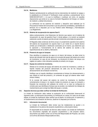64 (Segunda Sección) DIARIO OFICIAL Miércoles 25 de mayo de 2016
9.4.14. Medidores.
Realizar periódicamente la verificación de los instrumentos de medición en apego a
lo establecido en el Artículo 9 “Verificación inicial, periódica y extraordinaria” de la
NOM-005-SCFI-2011, o la que la modifique o sustituya; así como, en aquellas
disposiciones que emita en su caso la Comisión Reguladora de Energía, en materia
de medición y calidad del producto.
La verificación de los sistemas de medición y despacho será realizada por la
Procuraduría Federal del Consumidor o por las personas acreditadas y aprobadas en
términos de lo dispuesto por la Ley Federal sobre Metrología y Normalización
y su Reglamento.
9.4.15. Sistema de recuperación de vapores fase II.
Aplica exclusivamente a las Estaciones de Servicio que operan con el sistema de
recuperación de vapor de gasolina Fase II, donde aplique, y la revisión se realizará
solamente cuando el sistema permita simular condiciones anormales de operación.
El Regulado debe evidenciar de forma anual, el cumplimiento operativo de la alarma
del sistema de recuperación de vapores fase II, por medio de un reporte técnico
emitido por el fabricante o distribuidor autorizado por el mismo, que determine que
la operación y funcionamiento de la alarma del sistema es acorde a las
especificaciones de su diseño y fabricación.
9.4.16. Presencia de agua en tanques.
Para identificar la presencia de agua en el interior del tanque, se debe tomar la
lectura del indicador del nivel de agua en la consola del equipo del sistema de control
de inventarios; en caso de ser necesario, se introducirá al interior del tanque una
regleta con pasta o cinta indicadora sensible al contacto con el agua.
9.4.17. Equipo de control de inventarios.
Sitúese en la consola del equipo del sistema de control de inventarios y solicite un
reporte impreso del producto almacenado de cada uno de los tanques de
almacenamiento de la Estación de Servicio.
Verifique que el reporte identifique correctamente el tanque de almacenamiento y
que indique el nivel del producto y el contenido de agua (el sistema debe medir
ambos niveles).
Si la consola del equipo del sistema de control de inventarios no identifica
correctamente el tanque o no reporta niveles de producto y/o agua se revisarán y
limpiarán las conexiones del cableado de control, en su caso se configurará la
consola para que identifique el tanque que se prueba o se realizarán los trabajos de
mantenimiento para corregir las fallas del equipo o consola.
9.5. Aspectos técnicos que debe verificar la Unidad de Verificación.
La Unidad de Verificación debe realizar la evaluación de la conformidad observando el
siguiente orden: a) Información documental y b) Verificación en campo. En cada una de estas
etapas, la Unidad de Verificación debe verificar que el diseño, la construcción, la operación y
el mantenimiento de la Estación de Servicio, observen lo dispuesto por la Norma.
9.5.1. Información documental.
La Unidad de Verificación debe revisar que las instalaciones se ajusten a lo
establecido en los planos del proyecto arquitectónico y del proyecto básico.
El responsable de la Estación de Servicio debe mostrar a la Unidad de Verificación
los documentos originales del proyecto arquitectónico y del proyecto básico,
documentos que deben contar con la firma del Responsable del Proyecto, así como
con la firma del Director Responsable de Obra.
 