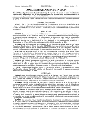 Miércoles 25 de mayo de 2016 DIARIO OFICIAL (Tercera Sección) 73
COMISION REGULADORA DE ENERGIA
ACUERDO por el que la Comisión Reguladora de Energía da respuesta a la consulta de Pemex Transformación
Industrial sobre la metodología para la determinación de los precios máximos de gas natural objeto de venta de
primera mano, expedida mediante la Resolución RES/998/2015.
Al margen un sello con el Escudo Nacional, que dice: Estados Unidos Mexicanos.- Comisión Reguladora
de Energía.
ACUERDO Núm. A/010/2016
ACUERDO POR LA QUE LA COMISIÓN REGULADORA DE ENERGÍA DA RESPUESTA A LA CONSULTA DE
PEMEX TRANSFORMACIÓN INDUSTRIAL SOBRE LA METODOLOGÍA PARA LA DETERMINACIÓN DE LOS PRECIOS
MÁXIMOS DE GAS NATURAL OBJETO DE VENTA DE PRIMERA MANO, EXPEDIDA MEDIANTE LA RESOLUCIÓN
RES/998/2015
RESULTANDO
PRIMERO. Que, derivado del Decreto del 20 de diciembre de 2013, por el que se reforman y adicionan
diversas disposiciones de la Constitución Política de los Estados Unidos Mexicanos en Materia de Energía
(el Decreto de Reforma Energética), el 11 de agosto de 2014 se publicó en el Diario Oficial de la Federación
(DOF) la Ley de Hidrocarburos (LH), misma que en términos de sus Transitorios Primero y Segundo, entró en
vigor al día siguiente de su publicación en el DOF, abrogando la Ley Reglamentaria del Artículo 27
Constitucional en el Ramo del Petróleo, publicada en el DOF el 29 de noviembre de 1958.
SEGUNDO. Que, de igual manera, el 11 de agosto de 2014, se publicó en el DOF la Ley de los Órganos
Reguladores Coordinados en Materia Energética (LORCME), misma que en términos de sus Transitorios
Primero y Segundo, entró en vigor al día siguiente de su publicación en el DOF, abrogando la Ley de la
Comisión Reguladora de Energía, publicada en el Diario Oficial de la Federación el 31 de octubre de 1995.
TERCERO. Que, el 31 de octubre de 2014, en cumplimiento de lo dispuesto en el artículo Cuarto
Transitorio de la LH, el Titular del Ejecutivo Federal expidió y publicó en el DOF, el Reglamento de las
actividades a que se refiere el Título Tercero de la Ley de Hidrocarburos (el Reglamento), mismo que en
términos de sus Transitorios Primero y Segundo entró en vigor al día siguiente de su publicación en el DOF,
abrogando el Reglamento de Gas Natural, publicado el 8 de noviembre de 1995 en el DOF.
CUARTO. Que, mediante la Resolución RES/998/2015 de fecha 31 de diciembre de 2015, esta Comisión
Reguladora de Energía (esta Comisión) expidió la Metodología para determinar los precios máximos de gas
natural objeto de venta de primera mano (la Metodología de VPM), aplicables a Petróleos Mexicanos, sus
organismos subsidiarios, sus filiales o divisiones, contenida en el Anexo único de dicha Resolución.
QUINTO. Que, mediante el escrito DGTRI-SPCE-GCR-176-2016, de fecha 22 de febrero de 2016, Pemex
Transformación Industrial (Pemex TI) solicitó a esta Comisión la interpretación de algunos conceptos del
Anexo único de la Metodología de VPM.
CONSIDERANDO
PRIMERO. Que, de conformidad con el artículo 42 de la LORCME, esta Comisión tiene por objeto
fomentar el desarrollo eficiente de la industria del gas natural, entre otras, promover la competencia en el
sector, proteger los intereses de los usuarios, propiciar una adecuada cobertura nacional y atender a la
confiabilidad, estabilidad y seguridad en el suministro y la prestación de los servicios.
SEGUNDO. Que, de conformidad con los artículos Transitorios Tercero de la LH y la LORCME, la
normatividad y regulación emitida por esta Comisión con anterioridad a la entrada en vigor de dichas Leyes,
que no se oponga a las mismas, continuará vigente, sin perjuicio de que pueda ser adecuada, modificada o
sustituida, en términos de las disposiciones de esas Leyes y las demás disposiciones aplicables.
TERCERO. Que, de conformidad con el artículo Transitorio Décimo Tercero de la LH, primer párrafo, esta
Comisión continuará sujetando las ventas de primera mano (VPM), entre otros, de gas natural, a principios de
regulación asimétrica, con objeto de limitar el poder dominante de Petróleos Mexicanos (Pemex), en tanto
se logra una mayor participación de agentes económicos que propicien el desarrollo eficiente y competitivo de
los mercados, para lo cual tomará en cuenta, en lo que proceda, lo establecido en materia de precios en la
Ley de Ingresos sobre Hidrocarburos.
CUARTO. Que, el referido artículo Transitorio señalado en el Considerando inmediato anterior, establece
en su párrafo cuarto, que la regulación de las ventas de primera mano que emita esta Comisión incluirá la
aprobación y expedición de los términos y condiciones generales, así como la expedición de la metodología
para el cálculo de sus precios, en las que se deberá observar la práctica común en mercados desarrollados
de Hidrocarburos, Petrolíferos y Petroquímicos y que los precios deberán reflejar, entre otros, el costo de
oportunidad y las condiciones y prácticas de competitividad en el mercado internacional de dichos productos.
 