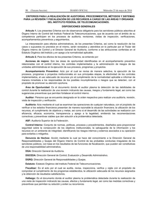 90 (Tercera Sección) DIARIO OFICIAL Miércoles 25 de mayo de 2016
CRITERIOS PARA LA REALIZACIÓN DE AUDITORÍAS, PROCEDIMIENTOS, MÉTODOS Y SISTEMAS
PARA LA REVISIÓN Y FISCALIZACIÓN DE LOS RECURSOS A CARGO DE LAS ÁREAS Y ÓRGANOS
DEL INSTITUTO FEDERAL DE TELECOMUNICACIONES.
DISPOSICIONES GENERALES
Artículo 1. Los presentes Criterios son de observancia obligatoria para los servidores públicos adscritos al
Órgano Interno de Control del Instituto Federal de Telecomunicaciones, que de acuerdo con el ámbito de su
competencia participen en los procesos de auditoría, revisiones, visitas de inspección, verificaciones,
acompañamientos preventivos y seguimientos.
La interpretación para efectos administrativos, de los presentes Criterios, así como la resolución de los
casos o supuestos no previstos en el mismo, serán revisados y atendidos en lo particular por el Titular del
Órgano Interno de Control y el Director General de Auditoría, conforme a las atribuciones conferidas en el
Estatuto Orgánico del Instituto y en apego a la normatividad aplicable.
Artículo 2. Para los efectos de los presentes Criterios, se entiende por:
Acciones de mejora: Son las áreas de oportunidad identificadas en el acompañamiento preventivo
relacionadas con el control interno, los controles implementados y la administración de riesgos de las
unidades administrativas en la ejecución de sus procesos, programas y proyectos.
Acompañamiento Preventivo: Acto por el cual se revisa de manera selectiva, la ejecución de los
procesos, programas o proyectos institucionales en sus principales etapas, la efectividad de los controles
implementados, el uso adecuado de recursos y/o el cumplimiento de la normatividad aplicable e informar de
manera inmediata a los responsables de los posibles incumplimientos o riesgos que se detecten, con el
propósito de promover su atención oportuna.
Área de Oportunidad: Es el documento donde el auditor plasma la detección de las debilidades de
control durante la realización de una revisión indicando las causas, riesgos y fundamento legal, así como las
sugerencias preventivas que permitan fortalecer el control interno.
Auditor: Persona que se encuentra designada en la orden respectiva para realizar una auditoría, revisión,
visita de inspección y verificación.
Auditoría: Acto mediante el cual se examinan las operaciones de cualquier naturaleza, con el propósito de
verificar si los estados financieros presentan de manera razonable la situación financiera; la utilización de los
recursos, el cumplimiento de objetivos y metas, así como si el desarrollo de las actividades se realizaron con
eficiencia, eficacia, economía, transparencia y apego a la legalidad, emitiendo las recomendaciones
correctivas y preventivas viables que den solución a la problemática detectada.
ASF: Auditoría Superior de la Federación.
Control Interno: Conjunto de normas, políticas, procesos y procedimientos, diseñados para proporcionar
seguridad sobre la consecución de los objetivos institucionales, la salvaguarda de la información y los
recursos en un ambiente de integridad, identificando los riesgos internos y externos asociados a su operación
para evitarlos o mitigarlos.
Denuncia de Hechos: Acción mediante la cual se hace del conocimiento a la Dirección General de
Responsabilidades y Quejas del Órgano Interno de Control de las probables conductas irregulares de los
servidores públicos, con base en los resultados de las funciones de fiscalización, que pueden ser constitutivas
de una responsabilidad administrativa.
DGA: Dirección General de Auditoría.
DGCEDA: Dirección General de Control, Evaluación y Desarrollo Administrativo.
DGRQ: Dirección General de Responsabilidades y Quejas.
Estatuto: Estatuto Orgánico del Instituto Federal de Telecomunicaciones.
Fiscalizar: Es el acto por el cual se audita, revisa, inspecciona, verifica y vigila con el propósito de
comprobar el cumplimiento de los programas establecidos, la utilización adecuada de los recursos asignados
y la obtención de resultados satisfactorios.
Hallazgo: Es el documento donde el auditor plasma la problemática detectada durante la realización de
una visita de inspección indicando las causas, efectos y fundamento legal, así como las medidas correctivas y
preventivas que permitan su solución y eviten su recurrencia.
 