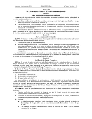 Miércoles 25 de mayo de 2016 DIARIO OFICIAL (Primera Sección) 33
CAPÍTULO III
DE LAS ADMINISTRADORAS DE FONDOS PARA ELRETIRO
Sección I
De la Administración del RiesgoFinanciero
CUARTA.- Las Administradoras, para la Administración del Riesgo Financiero de las Sociedades de
Inversión que operen, deberán:
I. Identificar, medir, monitorear, limitar, controlar, informar y revelar los riesgos cuantificables a los que
estén expuestas las Sociedades de Inversión, y
II. Desarrollar políticas y procedimientos para la administración de los distintos tipos de riesgos a los
que se encuentren expuestas, conforme a los límites sobre la exposición al riesgo que definan sus
consejos de administración.
Las Administradoras deberán delimitar claramente las diferentes funciones y responsabilidades de sus
áreas y el personal de las mismas, en relación con la Administración del Riesgo Financiero de las Sociedades
de Inversión que operen, conforme a lo previsto en las presentes reglas.
Sección II
Del consejo de administración
QUINTA.- Tratándose del Riesgo Financiero, el consejo de administración de cada Sociedad de Inversión,
será responsable de realizar las siguientes acciones:
I. Constituir un Comité de Riesgo Financiero, y
II. Aprobar el Manual de Políticas y Procedimientos para la Administración del Riesgo Financiero, así
como las modificaciones que, en su caso, se realicen al mismo. Una vez que dicho Manual, o sus
modificaciones, sea aprobado por el consejo de administración de cada Sociedad de Inversión, por
conducto de su Administradora, deberá someterlo a la Comisión para que ésta emita, en su caso, su
no objeción.
La Administradora que opere la Sociedad de Inversión, deberá incluir el Manual de Políticas y
Procedimientos para la Administración del Riesgo Financiero en su programa de autorregulación que apruebe
su consejo de administración en términos del artículo 29 de la Ley.
Sección III
Del Comité de Riesgo Financiero
SEXTA.- El consejo de administración de cada Sociedad de Inversión deberá constituir un Comité de
Riesgo Financiero cuyo objeto será la Administración del Riesgo Financiero a que se encuentren
expuestas, así como vigilar que la realización de las operaciones financieras se ajusten a los límites, políticas
y procedimientos para la Administración del Riesgo Financiero.
El Comité de Riesgo Financiero de cada Sociedad de Inversión deberá ser presidido por el director
general de la Administradora que opere a la Sociedad de Inversión y deberá estar integrado, por lo menos, por
los siguientes miembros:
I. Un consejero independiente;
II. Un consejero no independiente, y
III. El responsable de la UAIR.
Los responsables de la realización de las inversiones y de la ejecución de la estrategia que dicte el
Comité de Inversión y de las distintas áreas involucradas en la operación que impliquen la toma de riesgos,
así como el Contralor Normativo de la Administradora que opere a la Sociedad de Inversión, deberán ser
convocados a todas las sesiones del Comité de Riesgo Financiero, en las cuales participarán como
invitados con voz, pero sin voto.
SÉPTIMA.- El Comité de Riesgo Financiero, para el desarrollo de su objeto, desempeñará las siguientes
funciones:
I. Aprobar los límites de exposición al riesgo y por tipo de riesgo, tomando en cuenta según
corresponda, lo establecido en las presentes reglas;
II. Colaborar en la realización del informe y el programa de recomposición de cartera, conforme a las
reglas de recomposición de cartera que emita la Comisión;
III. Aprobar:
a. La metodología para identificar, medir, monitorear, limitar, controlar, informar y revelar los
distintos tipos de riesgos a los que se encuentre expuesta la Sociedad de Inversión de que
se trate;
b. Los modelos, parámetros y escenarios que habrán de utilizarse para llevar a cabo la medición
y el control de los riesgos;
 