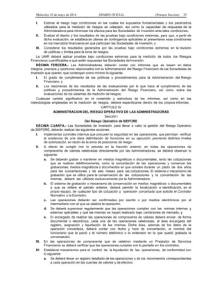 Miércoles 25 de mayo de 2016 DIARIO OFICIAL (Primera Sección) 35
I. Estimar el riesgo bajo condiciones en las cuales los supuestos fundamentales y los parámetros
utilizados para la medición de riesgos se colapsen, así como la capacidad de respuesta de la
Administradora para minimizar los efectos para las Sociedades de Inversión ante tales condiciones;
II. Evaluar el diseño y los resultados de las pruebas bajo condiciones extremas, para que, a partir de
dicha evaluación, se establezcan planes de contingencia aplicables al presentarse esas condiciones
en los mercados financieros en que participen las Sociedades de Inversión, y
III. Considerar los resultados generados por las pruebas bajo condiciones extremas en la revisión
de políticas y límites para la toma de riesgos.
La UAIR deberá aplicar pruebas bajo condiciones extremas para la medición de todos los Riesgos
Financieros cuantificables a que estén expuestas las Sociedades deInversión.
DÉCIMA TERCERA.- Las Administradoras deberán contar con informes que se basen en datos
íntegros, precisos y oportunos relacionados con la Administración del Riesgo Financiero de las Sociedades de
Inversión que operen, que contengan como mínimo lo siguiente:
I. El grado de cumplimiento de las políticas y procedimientos para la Administración del Riesgo
Financiero, y
II. Los resúmenes de los resultados de las evaluaciones por lo que hace al cumplimiento de las
políticas y procedimientos de la Administración del Riesgo Financiero, así como sobre las
evaluaciones de los sistemas de medición de riesgos;
Cualquier cambio significativo en el contenido y estructura de los informes, así como en las
metodologías empleadas en la medición de riesgos, deberá especificarse dentro de los propios informes.
CAPÍTULO IV
ADMINISTRACION DEL RIESGO OPERATIVO DE LAS ADMINISTRADORAS
Sección I
Del Riesgo Operativo de SIEFORE
DÉCIMA CUARTA.- Las Sociedades de Inversión, para llevar a cabo la gestión del Riesgo Operativo
de SIEFORE, deberán realizar las siguientes acciones:
I. Implementar controles internos que procuren la seguridad en las operaciones, que permitan verificar
la existencia de una clara delimitación de funciones en su ejecución, previendo distintos niveles
de autorización, en razón de la toma de posiciones de riesgo;
II. A efecto de cumplir con lo previsto en la fracción anterior, en todas las operaciones de
compraventa de valores celebradas directamente por las Administradoras, se deberá observar lo
siguiente:
a. Se deberán grabar o mantener en medios magnéticos o documentales, tanto las cotizaciones
que se realicen telefónicamente, como la concertación de las operaciones y conservar las
grabaciones, medios magnéticos o documentos en que consten durante un plazo de dos años
para las concertaciones y de seis meses para las cotizaciones. El sistema o mecanismo de
grabación que se utilice para la conservación de las cotizaciones y la concertación de las
mismas, deberá ser utilizado exclusivamente por la Administradora;
b. El sistema de grabación o mecanismo de conservación en medios magnéticos o documentales
a que se refiere el párrafo anterior, deberá permitir la localización e identificación, en el
propio equipo, de cualquier tipo de cotización y operación concertada que solicite el Contralor
Normativo o la Comisión;
c. Las operaciones deberán ser confirmadas por escrito o por medios electrónicos por el
intermediario con el que se celebre la operación;
d. Se deberá supervisar regularmente que las operaciones cumplan con las normas internas y
externas aplicables y que las mismas se hayan realizado bajo condiciones de mercado, y
e. El encargado de realizar las operaciones de compraventa de valores deberá enviar, de forma
documental o electrónica, cada una de las operaciones celebradas, al área encargada del
registro, asignación y liquidación de las mismas. Dicha área, además de los datos de la
operación concertada, deberá contar con fecha y hora de concertación, el nombre del
funcionario que la pactó y el número telefónico o la extensión en la que quedó grabada la
conversación.
III. En las operaciones de compraventa que se celebren mediante un Prestador de Servicios
Financieros se deberá verificar que las operaciones cumplan con lo pactado en los contratos;
IV. Establecer mecanismos para el control de la liquidación de las operaciones, de conformidad con
lo siguiente:
a. Se deberá llevar un registro detallado de las operaciones y de los movimientos correspondientes
a cada operación en las cuentas de valores y de efectivo;
 