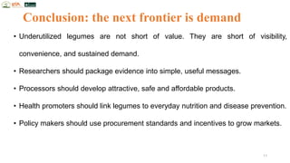 Conclusion: the next frontier is demand
• Underutilized legumes are not short of value. They are short of visibility,
convenience, and sustained demand.
• Researchers should package evidence into simple, useful messages.
• Processors should develop attractive, safe and affordable products.
• Health promoters should link legumes to everyday nutrition and disease prevention.
• Policy makers should use procurement standards and incentives to grow markets.
11
 