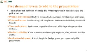 Five demand levers to add to the presentation
• These levers turn nutrition evidence into repeated purchase, household use and
policy support.
➢Product convenience: Ready-to-cook packs, flour, snacks, porridge mixes and blends.
➢Price and access: Local sourcing, fair margins and products that fit ordinary household
budgets.
➢Taste and culture: Recipes that respect familiar meals while improving preparation
methods.
➢Health credibility: Clear, evidence-based messages on protein, fibre, minerals and diet
quality.
➢Institutional demand: Schools, hospitals, food programs, processors and public
procurement
7
 
