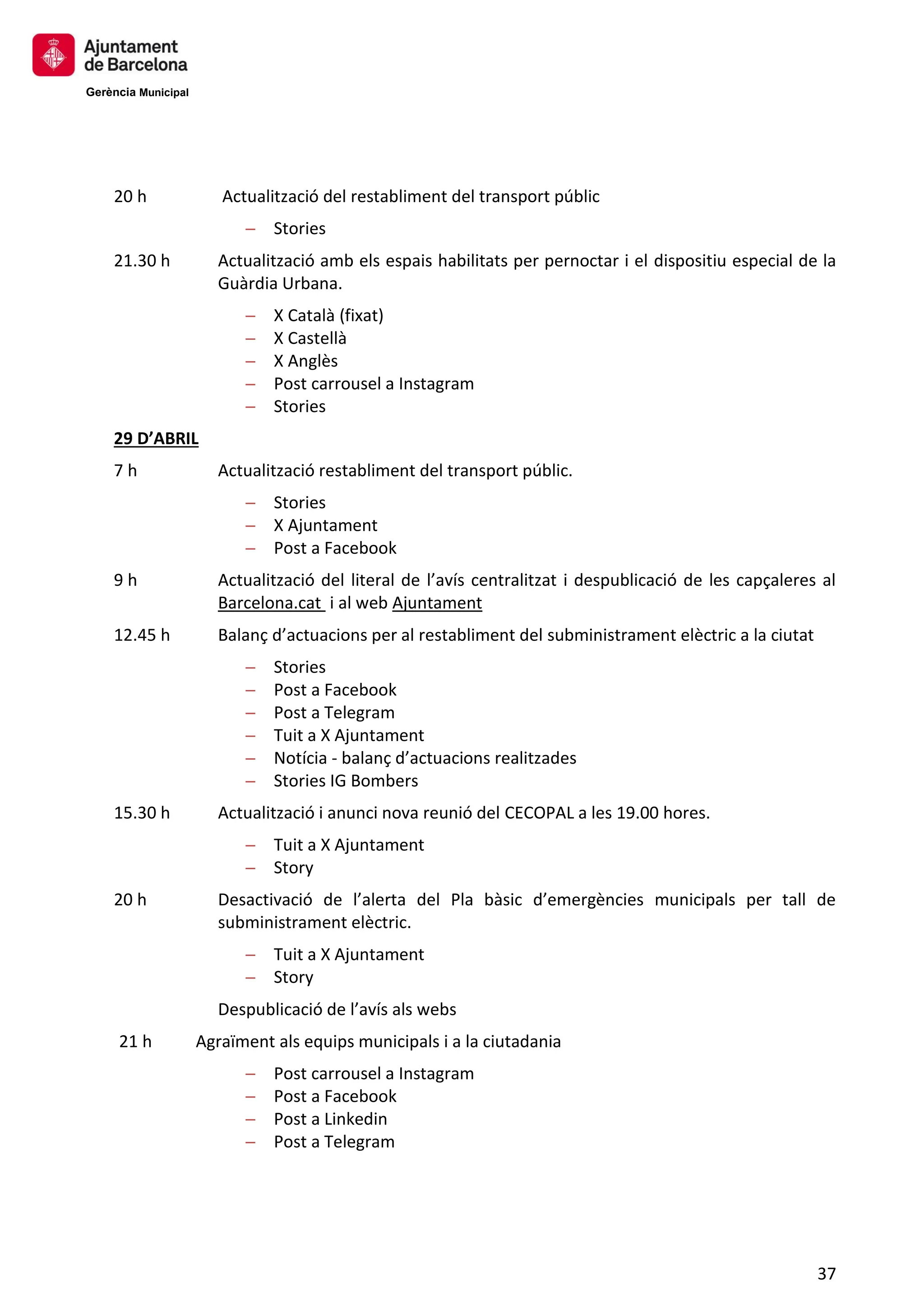 Gerència Municipal
37
20 h Actualització del restabliment del transport públic
─ Stories
21.30 h Actualització amb els espais habilitats per pernoctar i el dispositiu especial de la
Guàrdia Urbana.
─ X Català (fixat)
─ X Castellà
─ X Anglès
─ Post carrousel a Instagram
─ Stories
29 D’ABRIL
7 h Actualització restabliment del transport públic.
─ Stories
─ X Ajuntament
─ Post a Facebook
9 h Actualització del literal de l’avís centralitzat i despublicació de les capçaleres al
Barcelona.cat i al web Ajuntament
12.45 h Balanç d’actuacions per al restabliment del subministrament elèctric a la ciutat
─ Stories
─ Post a Facebook
─ Post a Telegram
─ Tuit a X Ajuntament
─ Notícia - balanç d’actuacions realitzades
─ Stories IG Bombers
15.30 h Actualització i anunci nova reunió del CECOPAL a les 19.00 hores.
─ Tuit a X Ajuntament
─ Story
20 h Desactivació de l’alerta del Pla bàsic d’emergències municipals per tall de
subministrament elèctric.
─ Tuit a X Ajuntament
─ Story
Despublicació de l’avís als webs
21 h Agraïment als equips municipals i a la ciutadania
─ Post carrousel a Instagram
─ Post a Facebook
─ Post a Linkedin
─ Post a Telegram
 