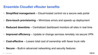 © 2025 Adtran
8
• Simplified management – Cloud-hosted control via a secure web portal
• Zero-touch provisioning – Minimizes errors and speeds up deployment
• Reduced downtime – Centralized dashboard monitors all sites in real time
• Improved efficiency – Update or change services remotely via secure VPN
• Cost-effective – Lowers total cost of ownership with fewer truck rolls
• Secure – Built-in advanced networking and security features
Ensemble Cloudlet vRouter benefits
 
