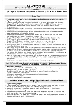 T.CHANDRAMOULI
Mobile: +965-65610797 ~ E-Mail: chandra.finesco@gmail.com
Education
 25 Years of Operational Maintenance Experience in Oil & Gas & Power Sector
Industries.
Career Scan
Currently Since Apr’13 with Finesco International General Trading Co. Kuwait
 Significant Highlights
 Presently working as Electrical Engineer – Construction for 8000 BPD Dhariff Water Injection Plant.
 Responsible for Preparing Project Initiation documentation and Identify the all statutory
requirement of the project at project planning stage, and maintain the site related
documentation.
 Responsible for Ensuring the availability of Approved design documents/drawings, before starting the
site activities
 Responsible for coordination with Testing and commissioning team for your requirement
towards completion of installation activities
 Responsible for Preparation of consolidated Project plan as per the time line with close
coordination with PM/ Dy.PM and monitor the progress
 Responsible for Review, work progress with the Project Team and contractors daily.
 Responsible for Review, work progress with Senior Managers weekly / Monthly.
 Responsible for Escalating issues and areas of concern to senior managers.
 Responsible for Preparation of action Plan to meet monthly targets of site works
 Responsible for ensuring best value is obtained for the project including supplier base, use of
internal and external resources.
 Maintaining and completing KPI’s. Writing detailed and summarized project progress reports.
 Responsible for Tracking activities against the detailed project plans & Updating project plans
to include agreed changes & Identifying, costing and processing any contract variations.
 Maintaining of M Book for joint measurements immediate to the execution from contractor &
Certification of invoice for service contractor payment.
 Maintain a good healthy relationship with the customers as well as the project team including
any subcontractors to ensure Projects and Programmes are executed using agreed standards
& processes.
 Ensured staff and sub contractors timesheets were accurately completed.
Since Apr’12 with Surya Chakra Power Pvt.Ltd., Hyderabad – India as Deputy General
Manager – Operations & Co-Ordination
 Significant Highlights
 In-charge of operations for 1X60MW Thermal power plants each at Parbhani & Hingoli at
Maharashtra & 2X60MW at Sapos Chattisgarh.
 Coordination with both operations & Maintenance teams for optimum efficiency.
 Statutory compliance certifications.
 Continuous coordination with bio-mass suppliers for fuel linkage.
 Safety & Security systems.
 Manpower management & appraisals.
Since Nov’10 with ICOMM TELE Ltd., Rayagada (Orissa) – India as Manager -
Projects
Significant Highlights
 Conducted erection & augmentation of 33kV & 11kV Sub-stations and effectively handled
RGGVY Rural Electrification Project in the district of Rayagada, Orissa.
 Inspected and bagged approval for drawings of HT Transmission & LT Transmission
Distribution Lines in the villages.
 Successfully performed quality inspection of erection works and approval for charging the
same and handed it over to the Govt. Agency.
 Interfaced with REC Ltd., NHPC Ltd., NTPC Ltd. & Forest Dept. & Local bodies for adhering to
statutory compliance speedy electrification.
 