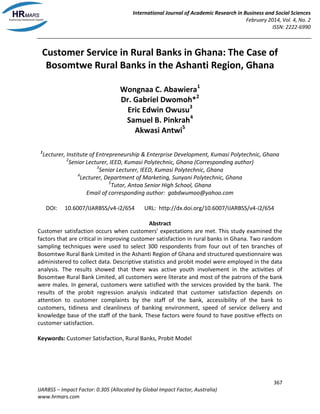 International Journal of Academic Research in Business and Social Sciences
February 2014, Vol. 4, No. 2
ISSN: 2222-6990
367
IJARBSS – Impact Factor: 0.305 (Allocated by Global Impact Factor, Australia)
www.hrmars.com
Customer Service in Rural Banks in Ghana: The Case of
Bosomtwe Rural Banks in the Ashanti Region, Ghana
Wongnaa C. Abawiera1
Dr. Gabriel Dwomoh*2
Eric Edwin Owusu3
Samuel B. Pinkrah4
Akwasi Antwi5
1
Lecturer, Institute of Entrepreneurship & Enterprise Development, Kumasi Polytechnic, Ghana
2
Senior Lecturer, IEED, Kumasi Polytechnic, Ghana (Corresponding author)
3
Senior Lecturer, IEED, Kumasi Polytechnic, Ghana
4
Lecturer, Department of Marketing, Sunyani Polytechnic, Ghana
5
Tutor, Antoa Senior High School, Ghana
Email of corresponding author: gabdwumoo@yahoo.com
DOI: 10.6007/IJARBSS/v4-i2/654 URL: http://dx.doi.org/10.6007/IJARBSS/v4-i2/654
Abstract
Customer satisfaction occurs when customers’ expectations are met. This study examined the
factors that are critical in improving customer satisfaction in rural banks in Ghana. Two random
sampling techniques were used to select 300 respondents from four out of ten branches of
Bosomtwe Rural Bank Limited in the Ashanti Region of Ghana and structured questionnaire was
administered to collect data. Descriptive statistics and probit model were employed in the data
analysis. The results showed that there was active youth involvement in the activities of
Bosomtwe Rural Bank Limited, all customers were literate and most of the patrons of the bank
were males. In general, customers were satisfied with the services provided by the bank. The
results of the probit regression analysis indicated that customer satisfaction depends on
attention to customer complaints by the staff of the bank, accessibility of the bank to
customers, tidiness and cleanliness of banking environment, speed of service delivery and
knowledge base of the staff of the bank. These factors were found to have positive effects on
customer satisfaction.
Keywords: Customer Satisfaction, Rural Banks, Probit Model
 