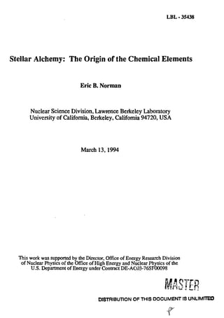 LBL - 35438
Stellar Alchemy: The Origin of the Chemical Elements
Eric B. Norman
Nuclear Science Division, Lawrence Berkeley Laboratory
University of California, Berkeley, California 94720, USA
March 13,1994
This work was supported by the Director, Office of Energy Research Division
of Nuclear Physics of the Office of High Energy and Nuclear Physics of the
U.S. Department of Energy under Contract DE-AC03-76SF00098
ASTFR
DISTRIBUTION OF THIS DOCUMENT IS UNLIMITED
r
 