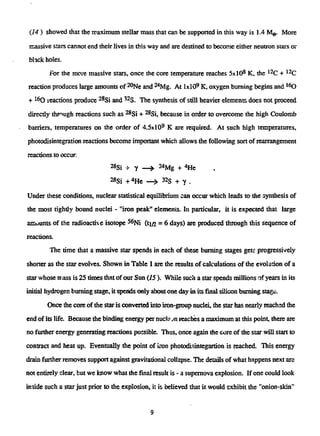 (14 ) showed that the maximum stellar mass that can be supported in this way is 1.4 Mg. More
massive stars cannot end their lives in this way and are destined to become either neutron stars or
black holes.
For the more massive stars, once the core temperature reaches 5xl08
K, the1 2
C + 1 2
C
reaction produces large amounts of2 0
Ne and2 4
Mg. At IxlO9
K, oxygen burning begins and 1 6
0
+1 6
0 ieactions produce2 8
Si and3 2
5 . The synthesis of still heavier elements does not proceed
directly through reactions such as ^Si + ^Si, because in order to overcome the high Coulomb
barriers, temperatures on the order of 4.5x109
K are required. At such high temperatures,
photodisintegration reactions become important which allows the following sort of rearrangement
reactions to occur:
^Si + Y — j . 24Mg + <*He
^Si +4
He —> 32S + y .
Under these conditions, nuclear statistical equilibrium can occur which leads to the syntliesis of
the most tightly bound nuclei - "iron peak" elements. In particular, it is expected that large
amounts of theradioactiveisotope5 6
Ni (ti/2 = 6 days) are produced through this sequence of
reactions.
The time that a massive star spends in each of these burning stages gets progressively
shorter as the star evolves. Shown in Table 1 are the results of calculations of the evolution of a
star whose mass is 25timesthat of our Sun (15 ). While such a star spends millions of years in its
initial hydrogen burning stage, it spends only aboutone day in its final silicon burning stage.
Once the core oftiiestaris converted into iron-group nuclei, the star has nearly reachsd the
end of its life. Because the binding energy per nuckjnreachesa maximum at this point, there are
no further energy generating reactions possible. Thus, once again the core of the star will start to
contract and heat up. Eventually the point of iron photodisintegartion is reached. This energy
drain further removes support against gravitational collapse. The details of what happens next are
not entirely clear, but we know what the final result is - a supernova explosion. If one could look
inside such a star just prior to the explosion, it is believed that it would exhibit the "onion-skin"
9
 