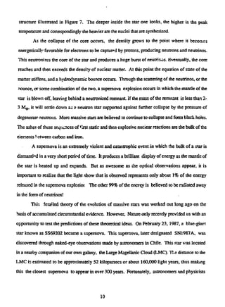 structure illustrated in Figure 7. The deeper inside the star one locks, the higher is the peak
temperature and conespondingly the heavier are the nuclei that are synthesized.
As the collapse of the core occurs, the density grows to the point where it becomes
energetically favorable for electrons to be captured by protons, producing neutrons and neutrinos.
This neutronizes the core of the star and produces a huge burst of neutrinos. Eventually, the core
reaches and then exceeds the density of nuclear matter. At this point the equation of state of the
matter stiffens, and a hydrodynamic bounce occurs. Through the scattering of the neutrinos, or the
founce, or some combination of the two, a supernova explosion occurs in which the mantle of the
star is blown off, leaving behind a neutronized remnant If the mass of the remnant is less than 2-
3 MQ, it will settle down as a neutron star supported against further collapse by the pressure of
degenerate neutrons. More massive stars are believed to continue to collapse and form black holes.
The ashes of these sequences of first static and then explosive nuciear reactions are the bulk of the
elements between carbon and iron.
A supernova is an extremely violent and catastrophic event in which the bulk of a star is
dismantled in a very short period of time. It produces a brilliant display of energy as the mantle of
the star is heated up and expands. But as awesome as the optical observations appear, it is
important to realize that the light show that is observed represents only about 1% of the energy
released in the supernova explosior The other 99% of the energy is believed to be radiated away
in the form of neutrinos!
This ietaUed theory of the evolution of massive stars was worked out long ago on the
basis of accumulated circumstantial evidence. However, Nature only recently provided us with an
opportunity to test the predictions of these theoretical ideas. On February 23,1987, a blue-giant
star known as SS69202 became a supernova. This supernova, later designated SN1987A, was
discovered through naked-eye observations made by astronomers in Chile. This star was located
in a nearby companion of our own galaxy, the Large Magellanic Cloud (LMC). T!.e distance to the
LMC is estimated to be approximately 52 lriloparsecs or about 160,000 light years, thus making
this the closest supernova to appear in over 300 years. Fortunately, astronomers and physicists
10
 