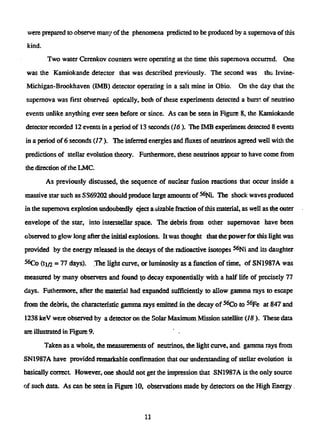were prepared to observe man3' of the phenomena predicted to be produced by a supernova of this
kind.
Two water Cerenkov counters were operating at the time this supernova occurred. One
was the Kamiokande detector that was described previously. The second was the; Irvine-
Michigan-Brookhaven (1MB) detector operating in a salt mine in Ohio. On the day that the
supernova was first observed optically, both of these experiments detected a burst of neutrino
events unlike anything ever seen before or since. As can be seen in Figure 8, the Kamiokande
detectorrecorded12 events in a period of 13 seconds {16). The 1MB experiment detected 8 events
in a period of 6 seconds (17). The inferred energies and fluxes of neutrinos agreed well with the
predictions of stellar evolution theory. Furthermore, these neutrinos appear to have come from
the direction of the LMC.
As previously discussed, the sequence of nuclear fusion reactions that occur inside a
massive star such as SS69202 should produce large amounts of ^Ni. The shock waves produced
in the supernova explosion undoubtedly eject a sizable fraction ofthis material, as well as the outer
envelope of the star, into interstellar space. The debris from other supernovae have been
observed to glow long after the initial explosions. It was thought that the power for this light was
provided by the energyreleasedin the decays of the radioactive isotopes5 6
Ni and its daughter
5 6
Co (t]/2 = 77 days). The light curve, or luminosity as a function of time, of SN1987A was
measured by many observers and found to decay exponentially with a half life of precisely 77
days. Futhermore, after the material had expanded sufficiently to allow gamma rays to escape
from the debris, the characteristic gamma rays emitted in the decay of5 6
Co to5 6
Fe at 847 and
1238 keV were observed by a detector on the Solar Maximum Mission satellite (18 ). These data
are illustrated in Figure 9.
Taken as a whole, the measurements of neutrinos, the light curve, and gamma rays from
SN1987A have provided remarkable confirmation that our understanding of stellar evolution is
basically correct. However, one should not get the impression that SN1987A is the only source
of such data. As can be seen in Figure 10, observations made by detectors on the High Energy.
11
 